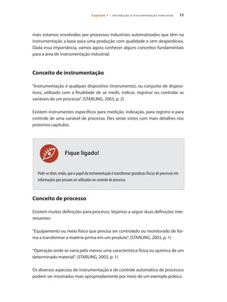 17Capítulo 1 – Introdução à instrumentação industrial
Fique ligado!
mais estamos envolvidos por processos industriais automatizados que têm na
instrumentação a base para uma produção com qualidade e sem desperdícios.
Dada essa importância, vamos agora conhecer alguns conceitos fundamentais
para a área de instrumentação industrial.
Conceito de instrumentação
“Instrumentação é qualquer dispositivo (instrumento), ou conjunto de disposi-
tivos, utilizado com a finalidade de se medir, indicar, registrar ou controlar as
variáveis de um processo”. (STARLING, 2003, p. 2)
Existem instrumentos específicos para medição, indicação, para registro e para
controle de uma variável de processo. Eles serão vistos com mais detalhes nos
próximos capítulos.
Pode-se dizer, então, que o papel da instrumentação é transformar grandezas físicas de processos em
informações que possam ser utilizadas no controle do processo.
Conceito de processo
Existem muitas definições para processo. Vejamos a seguir duas definições inte-
ressantes:
“Equipamento ou meio físico que precisa ser controlado ou monitorado de for-
ma a transformar a matéria-prima em um produto”. (STARLING, 2003, p. 1)
“Operação onde se varia pelo menos uma característica física ou química de um
determinado material”. (STARLING, 2003, p. 1)
Os diversos aspectos de instrumentação e de controle automático de processos
podem ser mostrados mais apropriadamente por meio de um exemplo prático.
 