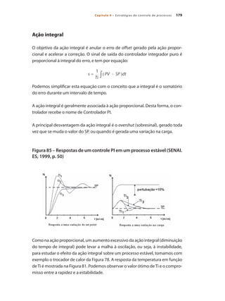 179Capítulo 9 – Estratégias de controle de processos
Ação integral
O objetivo da ação integral é anular o erro de offset gerado pela ação propor-
cional e acelerar a correção. O sinal de saída do controlador integrador puro é
proporcional à integral do erro, e tem por equação:
Podemos simplificar esta equação com o conceito que a integral é o somatório
do erro durante um intervalo de tempo.
A ação integral é geralmente associada à ação proporcional. Desta forma, o con-
trolador recebe o nome de Controlador PI.
A principal desvantagem da ação integral é o overshut (sobresinal), gerado toda
vez que se muda o valor do SP, ou quando é gerada uma variação na carga.
Figura 85 – Respostas de um controle PI em um processo estável (SENAI.
ES, 1999, p. 50)
Como na ação proporcional, um aumento excessivo da ação integral (diminuição
do tempo de integral) pode levar a malha à oscilação, ou seja, à instabilidade,
para estudar o efeito da ação integral sobre um processo estável, tomamos com
exemplo o trocador de calor da Figura 78. A resposta da temperatura em função
deTi é mostrada na Figura 81. Podemos observar o valor ótimo deTi e o compro-
misso entre a rapidez e a estabilidade.
 