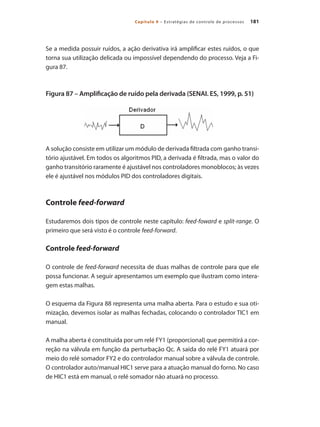181Capítulo 9 – Estratégias de controle de processos
Se a medida possuir ruídos, a ação derivativa irá amplificar estes ruídos, o que
torna sua utilização delicada ou impossível dependendo do processo. Veja a Fi-
gura 87.
Figura 87 – Amplificação de ruído pela derivada (SENAI. ES, 1999, p. 51)
A solução consiste em utilizar um módulo de derivada filtrada com ganho transi-
tório ajustável. Em todos os algoritmos PID, a derivada é filtrada, mas o valor do
ganho transitório raramente é ajustável nos controladores monoblocos; às vezes
ele é ajustável nos módulos PID dos controladores digitais.
Controle feed-forward
Estudaremos dois tipos de controle neste capítulo: feed-foward e split-range. O
primeiro que será visto é o controle feed-forward.
Controle feed-forward
O controle de feed-forward necessita de duas malhas de controle para que ele
possa funcionar. A seguir apresentamos um exemplo que ilustram como intera-
gem estas malhas.
O esquema da Figura 88 representa uma malha aberta. Para o estudo e sua oti-
mização, devemos isolar as malhas fechadas, colocando o controlador TIC1 em
manual.
A malha aberta é constituída por um relé FY1 (proporcional) que permitirá a cor-
reção na válvula em função da perturbação Qc. A saída do relé FY1 atuará por
meio do relé somador FY2 e do controlador manual sobre a válvula de controle.
O controlador auto/manual HIC1 serve para a atuação manual do forno. No caso
de HIC1 está em manual, o relé somador não atuará no processo.
 