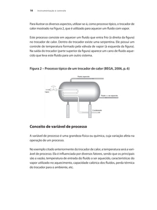 18 Instrumentação e controle
Para ilustrar os diversos aspectos, utilizar-se-á, como processo típico, o trocador de
calor mostrado na Figura 2, que é utilizado para aquecer um fluido com vapor.
Este processo consiste em aquecer um fluido que entra frio (à direita da figura)
no trocador de calor. Dentro do trocador existe uma serpentina. Ele possui um
controle de temperatura formado pela válvula de vapor (à esquerda da figura).
Na saída do trocador (parte superior da figura) aparece um cano de fluido aque-
cido que leva este fluido para um outro sistema.
Figura 2 – Processo típico de um trocador de calor (BEGA, 2006, p. 6)
Conceito de variável de processo
A variável de processo é uma grandeza física ou química, cuja variação afeta na
operação de um processo.
No exemplo citado anteriormente do trocador de calor, a temperatura será a vari-
ável de processo. Ela é influenciada por diversos fatores, sendo que os principais
são a vazão, temperatura de entrada do fluido a ser aquecido, características do
vapor utilizado no aquecimento, capacidade calórica dos fluidos, perda térmica
do trocador para o ambiente, etc.
 