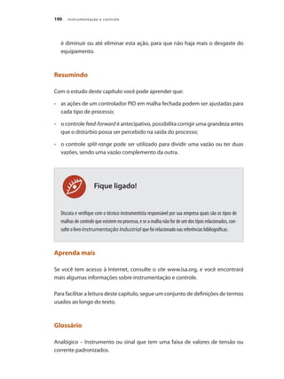 Instrumentação e controle190
Fique ligado!
é diminuir ou até eliminar esta ação, para que não haja mais o desgaste do
equipamento.
Resumindo
Com o estudo deste capítulo você pode aprender que:
•	 	 as ações de um controlador PID em malha fechada podem ser ajustadas para
cada tipo de processo;
•	 	 o controle feed-forward é antecipativo, possibilita corrigir uma grandeza antes
que o distúrbio possa ser percebido na saída do processo;
•	 	 o controle split-range pode ser utilizado para dividir uma vazão ou ter duas
vazões, sendo uma vazão complemento da outra.
Discuta e verifique com o técnico instrumentista responsável por sua empresa quais são os tipos de
malhas de controle que existem no processo, e se a malha não for de um dos tipos relacionados, con-
sulte o livro Instrumentação Industrial que foi relacionado nas referências bibliográficas.
Aprenda mais
Se você tem acesso à Internet, consulte o site www.isa.org, e você encontrará
mais algumas informações sobre instrumentação e controle.
Para facilitar a leitura deste capítulo, segue um conjunto de definições de termos
usados ao longo do texto.
Glossário
Analógico – Instrumento ou sinal que tem uma faixa de valores de tensão ou
corrente padronizados.
 