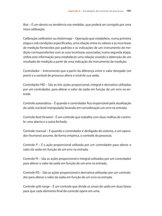 191Capítulo 9 – Estratégias de controle de processos
Bias – É um desvio ou tendência nas medidas, que poderá ser corrigido por uma
nova calibração.
Calibração calibration ou étalonnage – Operação que estabelece, numa primeira
etapa e sob condições especificadas, uma relação entre os valores e as incertezas
de medição fornecidos por padrões e as indicações de um instrumento de me-
dição correspondentes com as suas incertezas associadas; numa segunda etapa,
utiliza esta informação para estabelecer uma relação visando a obtenção de um
resultado de medição a partir de uma indicação do instrumento de medição.
Controlador – Instrumento que a partir da diferença entre o valor desejado (set
point) e a variável de processo altera o sinal de sua saída.
Controlador PID – São as três ações proporcional, integral e derivativa utilizadas
por um controlador, para alterar o valor da saída em função de um erro na en-
trada.
Controle automático – É quando o controlador fica responsável pela atualização
da saída (variável manipulada) levando em consideração um erro na entrada.
Controle feed-forward – É um controle que trabalha com duas malhas de contro-
le: uma aberta e a outra fechada.
Controle manual – É quando o controlador é desligado do sistema, e um opera-
dor (humano) assume, de forma empírica, o controle do processo.
Controle P – É a ação proporcional utilizada por um controlador para alterar o
valor da saída em função de um erro na entrada.
Controle PI – São as ações proporcional e integral utilizadas por um controlador
para alterar o valor da saída em função de um erro na entrada.
Controle PD – São as ações proporcional e derivativa utilizadas por um controla-
dor para alterar o valor da saída em função de um erro na entrada.
Controle split-range – É um controle que divide os sinais de saída em duas faixas
para que cada elemento final de controle opere em uma.
 