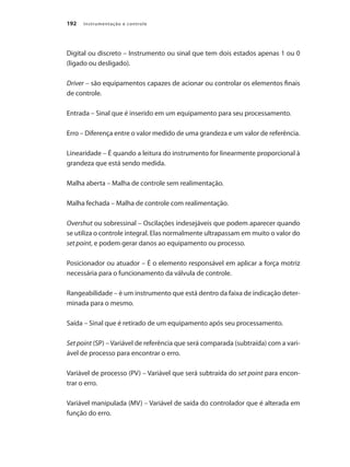 Instrumentação e controle192
Digital ou discreto – Instrumento ou sinal que tem dois estados apenas 1 ou 0
(ligado ou desligado).
Driver – são equipamentos capazes de acionar ou controlar os elementos finais
de controle.
Entrada – Sinal que é inserido em um equipamento para seu processamento.
Erro – Diferença entre o valor medido de uma grandeza e um valor de referência.
Linearidade – É quando a leitura do instrumento for linearmente proporcional à
grandeza que está sendo medida.
Malha aberta – Malha de controle sem realimentação.
Malha fechada – Malha de controle com realimentação.
Overshut ou sobressinal – Oscilações indesejáveis que podem aparecer quando
se utiliza o controle integral. Elas normalmente ultrapassam em muito o valor do
set point, e podem gerar danos ao equipamento ou processo.
Posicionador ou atuador – É o elemento responsável em aplicar a força motriz
necessária para o funcionamento da válvula de controle.
Rangeabilidade – è um instrumento que está dentro da faixa de indicação deter-
minada para o mesmo.
Saída – Sinal que é retirado de um equipamento após seu processamento.
Set point (SP) – Variável de referência que será comparada (subtraída) com a vari-
ável de processo para encontrar o erro.
Variável de processo (PV) – Variável que será subtraída do set point para encon-
trar o erro.
Variável manipulada (MV) – Variável de saída do controlador que é alterada em
função do erro.
 