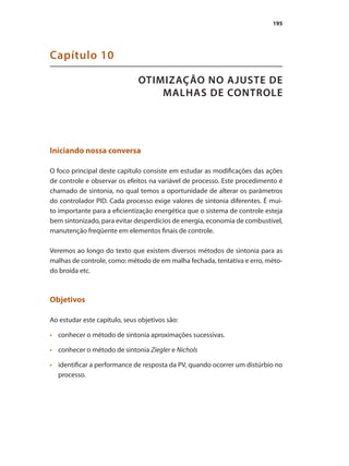 195
OTIMIZAÇÃO NO AJUSTE DE
MALHAS DE CONTROLE
Capítulo 10
Iniciando nossa conversa
O foco principal deste capítulo consiste em estudar as modificações das ações
de controle e observar os efeitos na variável de processo. Este procedimento é
chamado de sintonia, no qual temos a oportunidade de alterar os parâmetros
do controlador PID. Cada processo exige valores de sintonia diferentes. É mui-
to importante para a eficientização energética que o sistema de controle esteja
bem sintonizado, para evitar desperdícios de energia, economia de combustível,
manutenção freqüente em elementos finais de controle.
Veremos ao longo do texto que existem diversos métodos de sintonia para as
malhas de controle, como: método de em malha fechada, tentativa e erro, méto-
do broída etc.
Objetivos
Ao estudar este capítulo, seus objetivos são:
•	 	 conhecer o método de sintonia aproximações sucessivas.
•	 	 conhecer o método de sintonia Ziegler e Nichols
•	 	 identificar a performance de resposta da PV, quando ocorrer um distúrbio no
processo.
 