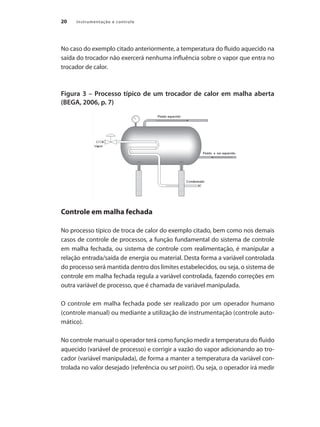 20 Instrumentação e controle
No caso do exemplo citado anteriormente, a temperatura do fluido aquecido na
saída do trocador não exercerá nenhuma influência sobre o vapor que entra no
trocador de calor.
Figura 3 – Processo típico de um trocador de calor em malha aberta
(BEGA, 2006, p. 7)
Controle em malha fechada
No processo típico de troca de calor do exemplo citado, bem como nos demais
casos de controle de processos, a função fundamental do sistema de controle
em malha fechada, ou sistema de controle com realimentação, é manipular a
relação entrada/saída de energia ou material. Desta forma a variável controlada
do processo será mantida dentro dos limites estabelecidos, ou seja, o sistema de
controle em malha fechada regula a variável controlada, fazendo correções em
outra variável de processo, que é chamada de variável manipulada.
O controle em malha fechada pode ser realizado por um operador humano
(controle manual) ou mediante a utilização de instrumentação (controle auto-
mático).
No controle manual o operador terá como função medir a temperatura do fluido
aquecido (variável de processo) e corrigir a vazão do vapor adicionando ao tro-
cador (variável manipulada), de forma a manter a temperatura da variável con-
trolada no valor desejado (referência ou set point). Ou seja, o operador irá medir
 