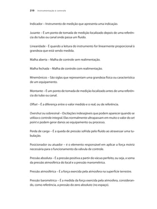 Instrumentação e controle210
Indicador – Instrumento de medição que apresenta uma indicação.
Jusante – É um ponto de tomada de medição localizado depois de uma referên-
cia do tubo ou canal onde passa um fluido.
Linearidade - É quando a leitura do instrumento for linearmente proporcional à
grandeza que está sendo medida.
Malha aberta – Malha de controle sem realimentação.
Malha fechada – Malha de controle com realimentação.
Mnemônicos – São siglas que representam uma grandeza física ou característica
de um equipamento.
Montante – É um ponto de tomada de medição localizado antes de uma referên-
cia do tubo ou canal.
Offset – É a diferença entre o valor medido e o real, ou de referência.
Overshut ou sobresinal – Oscilações indesejáveis que podem aparecer quando se
utiliza o controle integral. Elas normalmente ultrapassam em muito o valor do set
point e podem gerar danos ao equipamento ou processo.
Perda de carga – É a queda de pressão sofrida pelo fluido ao atravessar uma tu-
bulação.
Posicionador ou atuador – é o elemento responsável em aplicar a força motriz
necessária para o funcionamento da válvula de controle.
Pressão absoluta – É a pressão positiva a partir do vácuo perfeito, ou seja, a soma
da pressão atmosférica do local e a pressão manométrica.
Pressão atmosférica – É a força exercida pela atmosfera na superfície terrestre.
Pressão barométrica – É a medida da força exercida pela atmosfera, consideran-
do, como referência, a pressão do zero absoluto (no espaço).
 
