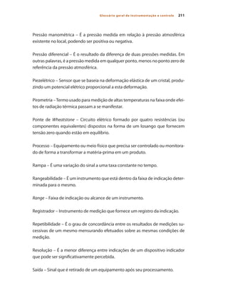 211Glossário geral de instrumentação e controle
Pressão manométrica – É a pressão medida em relação à pressão atmosférica
existente no local, podendo ser positiva ou negativa.
Pressão diferencial – É o resultado da diferença de duas pressões medidas. Em
outras palavras, é a pressão medida em qualquer ponto, menos no ponto zero de
referência da pressão atmosférica.
Piezelétrico – Sensor que se baseia na deformação elástica de um cristal, produ-
zindo um potencial elétrico proporcional a esta deformação.
Pirometria –Termo usado para medição de altas temperaturas na faixa onde efei-
tos de radiação térmica passam a se manifestar.
Ponte de Wheatstone – Circuito elétrico formado por quatro resistências (ou
componentes equivalentes) dispostos na forma de um losango que fornecem
tensão zero quando estão em equilíbrio.
Processo – Equipamento ou meio físico que precisa ser controlado ou monitora-
do de forma a transformar a matéria-prima em um produto.
Rampa – É uma variação do sinal a uma taxa constante no tempo.
Rangeabilidade – É um instrumento que está dentro da faixa de indicação deter-
minada para o mesmo.
Range – Faixa de indicação ou alcance de um instrumento.
Registrador – Instrumento de medição que fornece um registro da indicação.
Repetibilidade – É o grau de concordância entre os resultados de medições su-
cessivas de um mesmo mensurando efetuados sobre as mesmas condições de
medição.
Resolução – É a menor diferença entre indicações de um dispositivo indicador
que pode ser significativamente percebida.
Saída – Sinal que é retirado de um equipamento após seu processamento.
 
