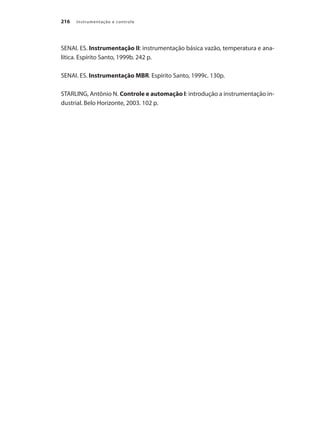 Instrumentação e controle216
SENAI. ES. Instrumentação II: instrumentação básica vazão, temperatura e ana-
lítica. Espírito Santo, 1999b. 242 p.
SENAI. ES. Instrumentação MBR. Espírito Santo, 1999c. 130p.
STARLING, Antônio N. Controle e automação I: introdução a instrumentação in-
dustrial. Belo Horizonte, 2003. 102 p.
 