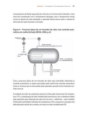 21Capítulo 1 – Introdução à instrumentação industrial
a temperatura do fluido aquecido por meio de um instrumento indicador e este
sinal será comparado com a temperatura desejada, caso a temperatura esteja
acima ou abaixo do valor desejado, o operador deverá atuar sobre a válvula de
admissão de vapor fazendo a correção.
Figura 4 – Processo típico de um trocador de calor com controle auto-
mático em malha fechada (BEGA, 2006, p. 8)
Caso o processo típico de um trocador de calor seja controlado utilizando-se
controle automático, as ações executadas pelo sistema de controle automático
serão as mesmas que as executadas pelo operador quando estiver fazendo con-
trole manual.
A medição do valor da variável de processo é feita pelo transmissor de tempera-
tura (TT); a comparação do valor medido pelo transmissor com a referência (dado
pelo operador) para obtenção do valor do erro (erro = referência – valor medido)
é feita pelo controlador indicador de temperatura (TIC), enquanto a correção será
efetivada pela válvula de controle, com base no valor recebido pelo TIC.
 