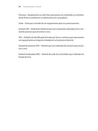 24 Instrumentação e controle
Processo – Equipamento ou meio físico que precisa ser controlado ou monitora-
do de forma a transformar a matéria-prima em um produto.
Saída – Sinal que é retirado de um equipamento após seu processamento.
Set point (SP) – Variável de referência que será comparada (subtraída) com a vari-
ável de processo para encontrar o erro.
TAG – Símbolo de identificação formado por letras e números que representam
um equipamento ou máquina instalada em um processo industrial.
Variável de processo (PV) – Variável que será subtraída do set point para encon-
trar o erro.
Variável manipulada (MV) – Variável de saída do controlador que é alterada em
função do erro.
 