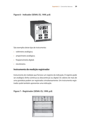 Capítulo 2 – Conceitos básicos 29
Figura 6 – Indicador (SENAI. ES, 1999, p.8)
São exemplos deste tipo de instrumento:
•	 	 voltímetro analógico;
•	 	 amperímetro analógico;
•	 	 freqüencímetro digital;
•	 	 micrômetro.
Instrumento de medição registrador
Instrumento de medição que fornece um registro da indicação. O registro pode
ser analógico (linha contínua ou descontínua) ou digital. Os valores de mais de
uma grandeza podem ser registrados simultaneamente. Um instrumento regis-
trador pode também apresentar uma indicação.
Figura 7 – Registrador (SENAI. ES, 1999, p.8)
 