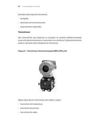Instrumentação e controle30
Exemplos desse tipo de instrumento:
•	 	 barógrafo;
•	 	 dosímetro termo luminescente;
•	 	 espectrômetro registrador.
Transmissor
São instrumentos que detectam as variações na variável medida/controlada
através do elemento primário e transmitem-na à distância. O elemento primário
pode ou não fazer parte integrante do transmissor.
Figura 8 – Transmissor (Instrumentação MBR,1999, p.9)
Alguns tipos desses instrumentos são citados a seguir:
•	 	 transmissor de temperatura;
•	 	 transmissor de pressão;
•	 	 transmissor de vazão.
 