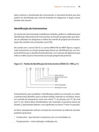 Capítulo 2 – Conceitos básicos 33
Após conhecer a classificação dos instrumentos, é necessário lembrar que eles
podem ser identificados por meio de símbolos em diagramas. A seguir, vamos
estudar este assunto.
Identificação de instrumentos
As normas de instrumentação estabelecem símbolos, gráficos e codificação para
identificação alfanumérica de instrumentos ou funções programadas que deve-
rão ser utilizadas nos diagramas e malhas de controle de projetos de instrumen-
tação. Eles também são conhecidos como TAG.
De acordo com a norma ISA-S5 e a norma NBR-8190 da ABNT (figura a seguir),
cada instrumento ou função programada deverá ser identificado por um con-
junto de letras que o classifica funcionalmente e um conjunto de algarismos que
indica a malha à qual o instrumento ou função programada pertence.
Figura12–PadrãodeIdentificaçãodeInstrumentos(SENAI.ES,1999,p.11)
Eventualmente, para completar a identificação, poderá ser acrescido um sufixo.
A primeira letra identifica qual a variável medida, indicada ou iniciadora. Assim,
um controle de temperatura inicia com a letra “T”, de pressão com “P”, de nível
com “L”, etc. Outras letras identificadoras são mostradas na primeira coluna do
Quadro 3, apresentado adiante, e seu significado na coluna 1ª letra (1a posição).
As letras subseqüentes indicam a função do instrumento na malha de controle,
podendo apresentar:
•	 	 Função ativa – que intervém no processo com um controlador ou
•	 	 Função passiva – como indicação, sinalização, etc.
 