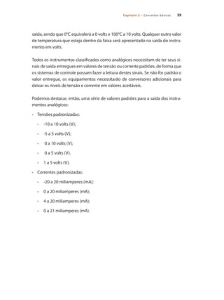 Capítulo 2 – Conceitos básicos 39
saída, sendo que 0°C equivalerá a 0 volts e 100°C a 10 volts. Qualquer outro valor
de temperatura que esteja dentro da faixa será apresentado na saída do instru-
mento em volts.
Todos os instrumentos classificados como analógicos necessitam de ter seus si-
nais de saída entregues em valores de tensão ou corrente padrões, de forma que
os sistemas de controle possam fazer a leitura destes sinais. Se não for padrão o
valor entregue, os equipamentos necessitarão de conversores adicionais para
deixar os níveis de tensão e corrente em valores aceitáveis.
Podemos destacar, então, uma série de valores padrões para a saída dos instru-
mentos analógicos:
•	 	 Tensões padronizadas:
•	 -10 a 10 volts (V);
•	 -5 a 5 volts (V);
•	 0 a 10 volts (V);
•	 0 a 5 volts (V).
•	 1 a 5 volts (V).
•	 	 Correntes padronizadas:
•	 -20 a 20 miliamperes (mA);
•	 0 a 20 miliamperes (mA);
•	 4 a 20 miliamperes (mA);
•	 0 a 21 miliamperes (mA).
 