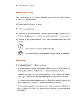 Instrumentação e controle40
Voltando ao desafio
Você, como técnico da empresa, fez a identificação dos TAGs dos instrumentos
LIC 1 e LT 1 da seguinte forma:
LIC 1 - Indicador Controlador de Nível.
LT 1 - Transmissor de Nível.
Obs.: Os números que acompanham a identificação servem para diferenciá-lo de
um instrumento equivalente com a mesma função, porém, em outro processo.
Na classificação dos instrumentos LIC 1, LT 1, pela sua simbologia foi verificado
o seguinte:
	 	 Instrumento discreto montado no campo.
		 Instrumento discreto montado em painel acessível ao operador.
Resumindo
No estudo do Capítulo 2 você aprendeu que:
•	 	 Os instrumentos podem ser classificados em indicadores, registradores, trans-
missores, transdutores, controladores e elementos finais de controle.
•	 	 A identificação dos instrumentos é feita a partir de um resumo ou TAG, da
função que o instrumento desempenha no processo que ele está inserido.
•	 	 Os instrumentos analógicos apresentam um faixa de sinais de tensão ou cor-
rente, proporcionais ao valor da grandeza que se está medindo.
•	 	 Os instrumentos digitais apresentam em sua saída apenas uma indicação de
que a grandeza física lida pelo sensor atingiu ou não o limite da referência
pré-definida.
 