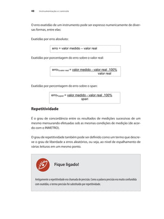 Instrumentação e controle48
Fique ligado!
O erro exatidão de um instrumento pode ser expresso numericamente de diver-
sas formas, entre elas:
Exatidão por erro absoluto:
Exatidão por porcentagem do erro sobre o valor real:	
Exatidão por percentagem do erro sobre o span:
Repetitividade
É o grau de concordância entre os resultados de medições sucessivas de um
mesmo mensurando efetuadas sob as mesmas condições de medição (de acor-
do com o INMETRO).
O grau de repetitividade também pode ser definido como um termo que descre-
ve o grau de liberdade a erros aleatórios, ou seja, ao nível de espalhamento de
várias leituras em um mesmo ponto.
Antigamentearepetitividadeerachamadadeprecisão.Comoapalavraprecisãoeramuitoconfundida
com exatidão, o termo precisão foi substituído por repetitividade.
 