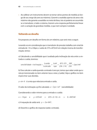 Instrumentação e controle62
•	 	 Ao calibrar um instrumento devem-se tomar vários pontos de medida ao lon-
go de seu range (do zero ao máximo). Garantir a exatidão apenas do zero e do
máximo não garante a exatidão no meio da faixa, isto só poderia ser assumido
se o transdutor, e todo o sistema, tiverem uma resposta perfeitamente linear
com a variação da grandeza medida, o que nem sempre é verdade.
Voltando ao desafio
Foi proposto um desafio em forma de um relatório, que será visto a seguir.
Levando-se em consideração que o transdutor de pressão trabalha com sinal de
entrada de -14 a 236psi, e saída de 375 a 875mV em relação inversa de transfor-
mação, temos:
a) Calculando a sensibilidade que é avaliada pela inclinação da reta entre a en-
trada e a saída, teremos:
b) Para calcular a saída quando a entrada é zero psi, temos que saber onde que a
reta já mencionada no item anterior toca o eixo y (saída). Veja o gráfico no item
d para tirar suas dúvidas.
	 é a reta que relaciona entrada e saída.
O valor da inclinação a já foi calculado (sensibilidade)
Considerando o valor mínimo para a entrada e a saída:
c) A equação de saída será: .
d) Desenhe o gráfico de resposta (saída x entrada).
 