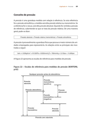 69Capítulo 4 – Pressão
Conceito de pressão
A pressão é uma grandeza medida com relação à referência. Se esta referência
for a pressão atmosférica, a medida será dita pressão relativa ou manométrica. Se
a referência for o vácuo, será dita pressão absoluta. Quando for omitida a pressão
de referência, subentende-se que se trata da pressão relativa. De uma maneira
geral, pode-se dizer:
A pressão é provavelmente a grandeza física que possua o maior número de uni-
dades empregadas para representá-la. As relações entre as principais são mos-
tradas a seguir:
A Figura 22 apresenta as escalas de referência para medidas de pressão.
Figura 22 – Escalas de referência para medidas de pressão (BORTONI,
p.42)
Pressão absoluta = Pressão relativa (manométrica) + Pressão atmosférica
1atm =1,033kgf/cm2
=101325Pa =10332mmH2
O = 760mmHg =1,013bar = 14,695psi
 