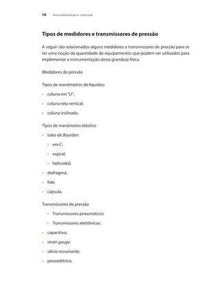 Instrumentação e controle70
Tipos de medidores e transmissores de pressão
A seguir são relacionados alguns medidores e transmissores de pressão para se
ter uma noção da quantidade de equipamentos que podem ser utilizados para
implementar a instrumentação desta grandeza física.
Medidores de pressão
Tipos de manômetros de líquidos:
•	 	 coluna em“U”;
•	 	 coluna reta vertical;
•	 	 coluna inclinada.
Tipos de manômetro elástico:
•	 	 tubo de Bourdon:
•	 em C;
•	 espiral;
•	 helicoidal.
•	 	 diafragma;
•	 	 fole;
•	 	 cápsula.
Transmissores de pressão
•	 Transmissores pneumáticos
•	 Transmissores eletrônicos:
•	 	 capacitivo;
•	 	 strain gauge;
•	 	 silício ressonante;
•	 	 piezoelétrico.
 