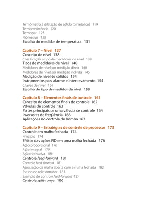 Termômetro à dilatação de sólido (bimetálico) 119
Termorresistência 120
Termopar 123
Pirômetros 128
Escolha do medidor de temperatura 131
Capítulo 7 – Nível 137
Conceito de nível 138
Classificação e tipo de medidores de nível 139
Tipos de medidores de nível 140
Medidores de nível por medição direta 140
Medidores de nível por medição indireta 145
Medição de nível de sólidos 154
Instrumentos para alarme e intertravamento 154
Chaves de nível 154
Escolha do tipo de medidor de nível 155
Capítulo 8 – Elementos finais de controle 161
Conceito de elementos finais de controle 162
Válvulas de controle 163
Partes principais de uma válvula de controle 164
Inversores de freqüência 166
Aplicações no controle de bomba 167
Capítulo 9 – Estratégias de controle de processos 173
Controle em malha fechada 174
Princípio 174
Efeitos das ações PID em uma malha fechada 176
Ação proporcional 176
Ação integral 179
Ação derivativa 180
Controle feed-forward 181
Controle feed-forward 181
Associação da malha aberta com a malha fechada 182
Estudo do relé somador 183
Exemplo de controle feed-forward 185
Controle split-range 186
 
