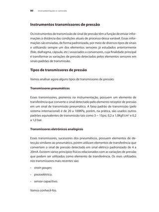 Instrumentação e controle80
Instrumentos transmissores de pressão
Os instrumentos de transmissão de sinal de pressão têm a função de enviar infor-
mações à distância das condições atuais de processo dessa variável. Essas infor-
mações são enviadas, de forma padronizada, por meio de diversos tipos de sinais
e utilizando sempre um dos elementos sensores já estudados anteriormente
(fole, diafragma, cápsula, etc.) associados a conversores, cuja finalidade principal
é transformar as variações de pressão detectadas pelos elementos sensores em
sinais padrões de transmissão.
Tipos de transmissores de pressão
Vamos analisar agora alguns tipos de transmissores de pressão.
Transmissores pneumáticos
Esses transmissores, pioneiros na instrumentação, possuem um elemento de
transferência que converte o sinal detectado pelo elemento receptor de pressão
em um sinal de transmissão pneumático. A faixa padrão de transmissão (pelo
sistema internacional) é de 20 a 100KPa, porém, na prática, são usados outros
padrões equivalentes de transmissão tais como 3 ~ 15psi, 0,2 a 1,0Kgf/cm2
e 0,2
a 1,0 bar.
Transmissores eletrônicos analógicos
Esses transmissores, sucessores dos pneumáticos, possuem elementos de de-
tecção similares ao pneumático, porém utilizam elementos de transferência que
convertem o sinal de pressão detectado em sinal elétrico padronizado de 4 a
20mA. Existem vários princípios físicos relacionados com as variações de pressão
que podem ser utilizados como elemento de transferência. Os mais utilizados
nos transmissores mais recentes são:
•	 	 strain gauges;
•	 	 piezoelétrico;
•	 	 sensor capacitivo.
Vamos conhecê-los.
 