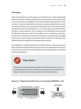 81Capítulo 4 – Pressão
Fique ligado!
Strain gauge
A fita extensiométrica ou strain gauge é um dispositivo que mede a deformação
elástica sofrida pelos sólidos quando estes são submetidos ao esforço de tração
ou compressão. São, na realidade, fitas metálicas fixadas adequadamente nas fa-
ces de um corpo a ser submetido ao esforço de tração ou compressão e que tem
sua seção transversal e seu comprimento alterado devido a esse esforço imposto
ao corpo. Essas fitas são interligadas em um circuito tipo ponte de Wheatstone.
Na figura a seguir podemos ver um diagrama da configuração de uma ponte
de Wheatstone. Na ponte temos um equilíbrio entre as resistências que têm o
formato de um losango. A ponte funciona ajustando-se o balanço para condição
inicial e que ao ter os valores de resistência da fita mudada com a pressão, sofre
desbalanceamento proporcional à variação desta pressão.
São utilizados na confecção destas fitas extensiométricas, metais que possuem
baixo coeficiente de temperatura para que exista uma relação linear entre resis-
tência e tensão numa faixa mais ampla.Vários metais são utilizados na confecção
da fita extensiométrica.
Atemperaturaéumfatorquealteramuitoasmediçõesdosinstrumentos.Entretanto,ostrain gau-
gefoiprojetadoparaquenãosofresseestainfluência,permitindoassimumamaiorexatidãoemsuas
medições, e evitando assim erro de leitura que podem afetar a eficientização energética.
Figura 30 – Diagrama de esforço de um strain gauge (BORTONI, p. 46)
 