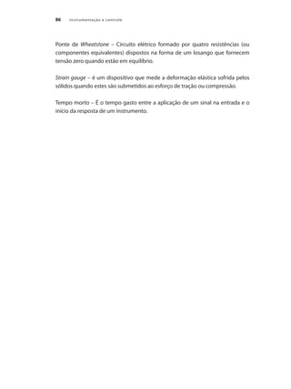 Instrumentação e controle86
Ponte de Wheatstone – Circuito elétrico formado por quatro resistências (ou
componentes equivalentes) dispostos na forma de um losango que fornecem
tensão zero quando estão em equilíbrio.
Strain gauge – é um dispositivo que mede a deformação elástica sofrida pelos
sólidos quando estes são submetidos ao esforço de tração ou compressão.
Tempo morto – É o tempo gasto entre a aplicação de um sinal na entrada e o
início da resposta de um instrumento.
 