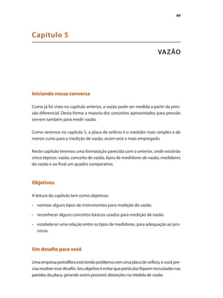 89
VAZÃO
Capítulo 5
Iniciando nossa conversa
Como já foi visto no capítulo anterior, a vazão pode ser medida a partir da pres-
são diferencial. Desta forma a maioria dos conceitos apresentados para pressão
servem também para medir vazão.
Como veremos no capítulo 5, a placa de orifício é o medidor mais simples e de
menor custo para a medição de vazão, assim será o mais empregado.
Neste capítulo teremos uma formatação parecida com o anterior, onde existirão
cinco tópicos: vazão, conceito de vazão, tipos de medidores de vazão, medidores
de vazão e ao final um quadro comparativo.
Objetivos
A leitura do capítulo tem como objetivos:
•	 	 nomear alguns tipos de instrumentos para medição de vazão.
•	 	 reconhecer alguns conceitos básicos usados para medição de vazão.
•	 	 estabelecer uma relação entre os tipos de medidores, para adequação ao pro-
cesso.
Um desafio para você
Umaempresapetrolíferaestátendoproblemacomumaplacadeorifício,evocêpre-
cisaresolveressedesafio.Seuobjetivoéevitarquepartículasfiquemincrustadasnas
paredes da placa, gerando assim possíveis distorções na medida de vazão.
 
