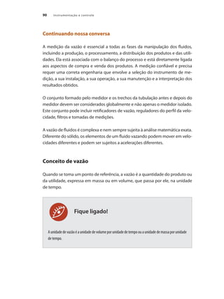 Instrumentação e controle90
Fique ligado!
Continuando nossa conversa
A medição da vazão é essencial a todas as fases da manipulação dos fluidos,
incluindo a produção, o processamento, a distribuição dos produtos e das utili-
dades. Ela está associada com o balanço do processo e está diretamente ligada
aos aspectos de compra e venda dos produtos. A medição confiável e precisa
requer uma correta engenharia que envolve a seleção do instrumento de me-
dição, a sua instalação, a sua operação, a sua manutenção e a interpretação dos
resultados obtidos.
O conjunto formado pelo medidor e os trechos da tubulação antes e depois do
medidor devem ser considerados globalmente e não apenas o medidor isolado.
Este conjunto pode incluir retificadores de vazão, reguladores do perfil da velo-
cidade, filtros e tomadas de medições.
A vazão de fluidos é complexa e nem sempre sujeita à análise matemática exata.
Diferente do sólido, os elementos de um fluido vazando podem mover em velo-
cidades diferentes e podem ser sujeitos a acelerações diferentes.
Conceito de vazão
Quando se toma um ponto de referência, a vazão é a quantidade do produto ou
da utilidade, expressa em massa ou em volume, que passa por ele, na unidade
de tempo.
Aunidadedevazãoéaunidadedevolumeporunidadedetempoouaunidadedemassaporunidade
de tempo.
 