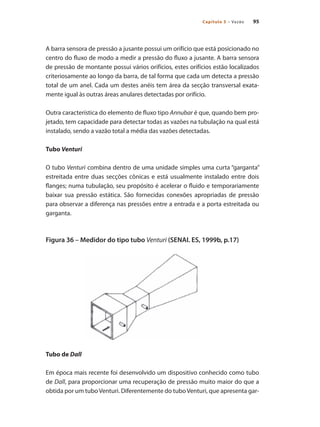 95Capítulo 5 – Vazão
A barra sensora de pressão a jusante possui um orifício que está posicionado no
centro do fluxo de modo a medir a pressão do fluxo a jusante. A barra sensora
de pressão de montante possui vários orifícios, estes orifícios estão localizados
criteriosamente ao longo da barra, de tal forma que cada um detecta a pressão
total de um anel. Cada um destes anéis tem área da secção transversal exata-
mente igual às outras áreas anulares detectadas por orifício.
Outra característica do elemento de fluxo tipo Annubar é que, quando bem pro-
jetado, tem capacidade para detectar todas as vazões na tubulação na qual está
instalado, sendo a vazão total a média das vazões detectadas.
Tubo Venturi
O tubo Venturi combina dentro de uma unidade simples uma curta “garganta”
estreitada entre duas secções cônicas e está usualmente instalado entre dois
flanges; numa tubulação, seu propósito é acelerar o fluido e temporariamente
baixar sua pressão estática. São fornecidas conexões apropriadas de pressão
para observar a diferença nas pressões entre a entrada e a porta estreitada ou
garganta.
Figura 36 – Medidor do tipo tubo Venturi (SENAI. ES, 1999b, p.17)
Tubo de Dall
Em época mais recente foi desenvolvido um dispositivo conhecido como tubo
de Dall, para proporcionar uma recuperação de pressão muito maior do que a
obtida por um tuboVenturi. Diferentemente do tuboVenturi, que apresenta gar-
 