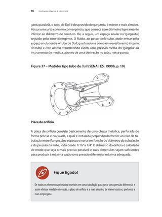 Instrumentação e controle96
Fique ligado!
ganta paralela, o tubo de Dall é desprovido de garganta, é menor e mais simples.
Possui um curto cone em convergência, que começa com diâmetro ligeiramente
inferior ao diâmetro de conduto. Há, a seguir, um espaço anular na “garganta”,
seguido pelo cone divergente. O fluido, ao passar pelo tubo, pode entrar pelo
espaço anular entre o tubo de Dall, que funciona como um revestimento interno
do tubo e este último, transmitindo assim, uma pressão média do “gargalo” ao
instrumento de medida, através de uma derivação no tubo, nesse ponto.
Figura 37 – Medidor tipo tubo de Dall (SENAI. ES, 1999b, p. 19)
Placa de orifício
A placa de orifício consiste basicamente de uma chapa metálica, perfurada de
forma precisa e calculada, a qual é instalada perpendicularmente ao eixo da tu-
bulação entre flanges. Sua espessura varia em função do diâmetro da tubulação
e da pressão da linha, indo desde 1/16”a 1/4”. O diâmetro do orifício é calculado
de modo que seja o mais preciso possível, e suas dimensões sejam suficientes
para produzir à máxima vazão uma pressão diferencial máxima adequada.
De todos os elementos primários inseridos em uma tubulação para gerar uma pressão diferencial e
assim efetuar medição de vazão, a placa de orifício é a mais simples, de menor custo e, portanto, a
mais empregada.
 