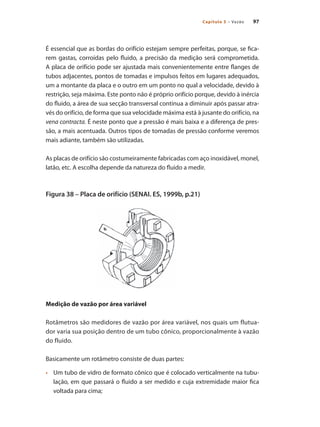 97Capítulo 5 – Vazão
É essencial que as bordas do orifício estejam sempre perfeitas, porque, se fica-
rem gastas, corroídas pelo fluido, a precisão da medição será comprometida.
A placa de orifício pode ser ajustada mais convenientemente entre flanges de
tubos adjacentes, pontos de tomadas e impulsos feitos em lugares adequados,
um a montante da placa e o outro em um ponto no qual a velocidade, devido à
restrição, seja máxima. Este ponto não é próprio orifício porque, devido à inércia
do fluido, a área de sua secção transversal continua a diminuir após passar atra-
vés do orifício, de forma que sua velocidade máxima está à jusante do orifício, na
vena contracta. É neste ponto que a pressão é mais baixa e a diferença de pres-
são, a mais acentuada. Outros tipos de tomadas de pressão conforme veremos
mais adiante, também são utilizadas.
As placas de orifício são costumeiramente fabricadas com aço inoxidável, monel,
latão, etc. A escolha depende da natureza do fluido a medir.
Figura 38 – Placa de orifício (SENAI. ES, 1999b, p.21)
Medição de vazão por área variável
Rotâmetros são medidores de vazão por área variável, nos quais um flutua-
dor varia sua posição dentro de um tubo cônico, proporcionalmente à vazão
do fluido.
Basicamente um rotâmetro consiste de duas partes:
•	 	 Um tubo de vidro de formato cônico que é colocado verticalmente na tubu-
lação, em que passará o fluido a ser medido e cuja extremidade maior fica
voltada para cima;
 