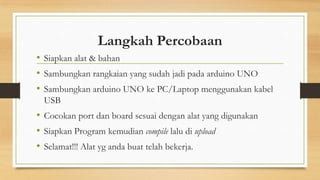Langkah Percobaan
• Siapkan alat & bahan
• Sambungkan rangkaian yang sudah jadi pada arduino UNO
• Sambungkan arduino UNO ke PC/Laptop menggunakan kabel
USB

• Cocokan port dan board sesuai dengan alat yang digunakan
• Siapkan Program kemudian compile lalu di upload
• Selamat!!! Alat yg anda buat telah bekerja.

 