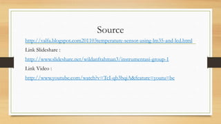 Source
http://valfa.blogspot.com201103temperature-sensor-using-lm35-and-lcd.html
Link Slideshare :
http://www.slideshare.net/wildanfrahman3/instrumentasi-group-1
Link Video :
http://www.youtube.com/watch?v=TcI-qb3hqiA&feature=youtu=be

 