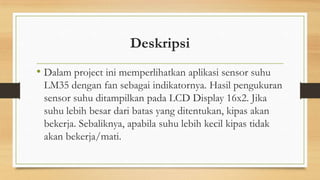 Deskripsi
• Dalam project ini memperlihatkan aplikasi sensor suhu
LM35 dengan fan sebagai indikatornya. Hasil pengukuran
sensor suhu ditampilkan pada LCD Display 16x2. Jika
suhu lebih besar dari batas yang ditentukan, kipas akan
bekerja. Sebaliknya, apabila suhu lebih kecil kipas tidak
akan bekerja/mati.

 