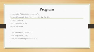 Program
#include "LiquidCrystal.h";
LiquidCrystal lcd(12, 11, 5, 4, 3, 2);
float tempC;
int tempPin = 0;
void setup()
{
pinMode(13,OUTPUT);
lcd.begin(16, 2);
lcd.print("Temperatur:");
}

 