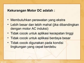 Kekurangan Motor DC adalah :
• Membutuhkan perawatan yang ekstra
• Lebih besar dan lebih mahal (jika dibandingkan
dengan motor AC induksi)
• Tidak cocok untuk aplikasi kecepatan tinggi
• Tidak cocok untuk aplikasi berdaya besar
• Tidak cocok digunakan pada kondisi
lingkungan yang cepat berdebu
 