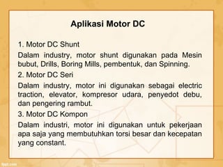 1. Motor DC Shunt
Dalam industry, motor shunt digunakan pada Mesin
bubut, Drills, Boring Mills, pembentuk, dan Spinning.
2. Motor DC Seri
Dalam industry, motor ini digunakan sebagai electric
traction, elevator, kompresor udara, penyedot debu,
dan pengering rambut.
3. Motor DC Kompon
Dalam industri, motor ini digunakan untuk pekerjaan
apa saja yang membutuhkan torsi besar dan kecepatan
yang constant.
Aplikasi Motor DC
 