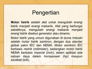 Pengertian
Motor listrik adalah alat untuk mengubah energi
listrik menjadi energi mekanik. Alat yang berfungsi
sebaliknya, mengubah energi mekanik menjadi
energi listrik disebut generator atau dinamo.
Motor listrik yang umum digunakan di dunia Industri
adalah motor listrik asinkron, dengan dua standar
global yakni IEC dan NEMA. Motor asinkron IEC
berbasis metrik (milimeter), sedangkan motor listrik
NEMA berbasis imperial (inch), dalam aplikasi ada
satuan daya dalam horsepower (hp) maupun
kiloWatt (kW).
 