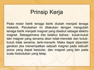 Prinsip Kerja
Pada motor listrik tenaga listrik diubah menjadi tenaga
mekanik. Perubahan ini dilakukan dengan mengubah
tenaga listrik menjadi magnet yang disebut sebagai elektro
magnet. Sebagaimana kita ketahui bahwa : kutub-kutub
dari magnet yang senama akan tolak-menolak dan kutub-
kutub tidak senama, tarik-menarik. Maka dapat diperoleh
gerakan jika menempatkan sebuah magnet pada sebuah
poros yang dapat berputar, dan magnet yang lain pada
suatu kedudukan yang tetap.
 