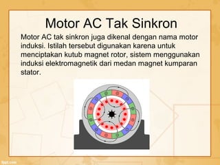 Motor AC tak sinkron juga dikenal dengan nama motor
induksi. Istilah tersebut digunakan karena untuk
menciptakan kutub magnet rotor, sistem menggunakan
induksi elektromagnetik dari medan magnet kumparan
stator.
Motor AC Tak Sinkron
 