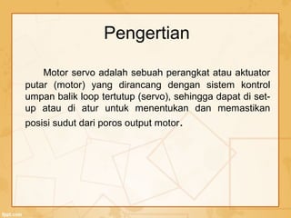 Motor servo adalah sebuah perangkat atau aktuator
putar (motor) yang dirancang dengan sistem kontrol
umpan balik loop tertutup (servo), sehingga dapat di set-
up atau di atur untuk menentukan dan memastikan
posisi sudut dari poros output motor.
Pengertian
 