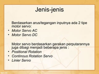Berdasarkan arus/tegangan inputnya ada 2 tipe
motor servo:
• Motor Servo AC
• Motor Servo DC
Motor servo berdasarkan gerakan perputarannya
juga dibagi menjadi beberapa jenis :
• Positional Rotation
• Continous Rotation Servo
• Linier Servo
Jenis-jenis
 