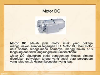 Motor DC
Motor DC adalah jenis motor listrik yang bekerja
menggunakan sumber tegangan DC. Motor DC atau motor
arus searah sebagaimana namanya, menggunakan arus
langsung dan tidak langsung/direct-unidirectional.
Motor DC digunakan pada penggunaan khusus dimana
diperlukan penyalaan torque yang tinggi atau percepatan
yang tetap untuk kisaran kecepatan yang luas.
 