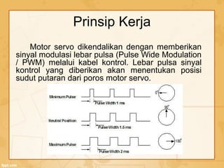 Prinsip Kerja
Motor servo dikendalikan dengan memberikan
sinyal modulasi lebar pulsa (Pulse Wide Modulation
/ PWM) melalui kabel kontrol. Lebar pulsa sinyal
kontrol yang diberikan akan menentukan posisi
sudut putaran dari poros motor servo.
 