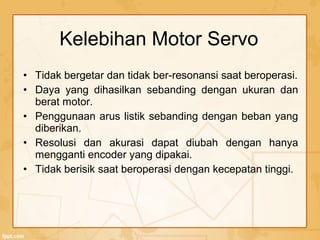 • Tidak bergetar dan tidak ber-resonansi saat beroperasi.
• Daya yang dihasilkan sebanding dengan ukuran dan
berat motor.
• Penggunaan arus listik sebanding dengan beban yang
diberikan.
• Resolusi dan akurasi dapat diubah dengan hanya
mengganti encoder yang dipakai.
• Tidak berisik saat beroperasi dengan kecepatan tinggi.
Kelebihan Motor Servo
 