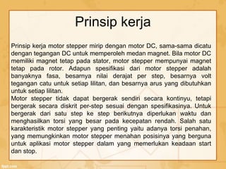 Prinsip kerja motor stepper mirip dengan motor DC, sama-sama dicatu
dengan tegangan DC untuk memperoleh medan magnet. Bila motor DC
memiliki magnet tetap pada stator, motor stepper mempunyai magnet
tetap pada rotor. Adapun spesifikasi dari motor stepper adalah
banyaknya fasa, besarnya nilai derajat per step, besarnya volt
tegangan catu untuk setiap lilitan, dan besarnya arus yang dibutuhkan
untuk setiap lilitan.
Motor stepper tidak dapat bergerak sendiri secara kontinyu, tetapi
bergerak secara diskrit per-step sesuai dengan spesifikasinya. Untuk
bergerak dari satu step ke step berikutnya diperlukan waktu dan
menghasilkan torsi yang besar pada kecepatan rendah. Salah satu
karakteristik motor stepper yang penting yaitu adanya torsi penahan,
yang memungkinkan motor stepper menahan posisinya yang berguna
untuk aplikasi motor stepper dalam yang memerlukan keadaan start
dan stop.
Prinsip kerja
 