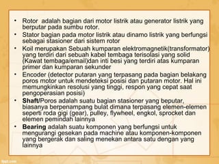 • Rotor adalah bagian dari motor listrik atau generator listrik yang
berputar pada sumbu rotor.
• Stator bagian pada motor listrik atau dinamo listrik yang berfungsi
sebagai stasioner dari sistem rotor
• Koil merupakan Sebuah kumparan elektromagnetik(transformator)
yang terdiri dari sebuah kabel tembaga terisolasi yang solid
(Kawat tembaga/email)dan inti besi yang terdiri atas kumparan
primer dan kumparan sekunder
• Encoder (detector putaran yang terpasang pada bagian belakang
poros motor untuk mendeteksi posisi dan putaran motor. Hal ini
memungkinkan resolusi yang tinggi, respon yang cepat saat
pengoperasian posisi)
• Shaft/Poros adalah suatu bagian stasioner yang beputar,
biasanya berpenampang bulat dimana terpasang elemen-elemen
seperti roda gigi (gear), pulley, flywheel, engkol, sprocket dan
elemen pemindah lainnya
• Bearing adalah suatu komponen yang berfungsi untuk
mengurangi gesekan pada machine atau komponen-komponen
yang bergerak dan saling menekan antara satu dengan yang
lainnya
 