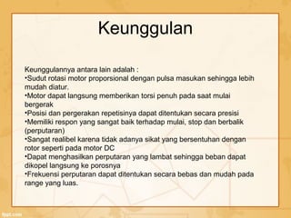 Keunggulan
Keunggulannya antara lain adalah :
•Sudut rotasi motor proporsional dengan pulsa masukan sehingga lebih
mudah diatur.
•Motor dapat langsung memberikan torsi penuh pada saat mulai
bergerak
•Posisi dan pergerakan repetisinya dapat ditentukan secara presisi
•Memiliki respon yang sangat baik terhadap mulai, stop dan berbalik
(perputaran)
•Sangat realibel karena tidak adanya sikat yang bersentuhan dengan
rotor seperti pada motor DC
•Dapat menghasilkan perputaran yang lambat sehingga beban dapat
dikopel langsung ke porosnya
•Frekuensi perputaran dapat ditentukan secara bebas dan mudah pada
range yang luas.
 