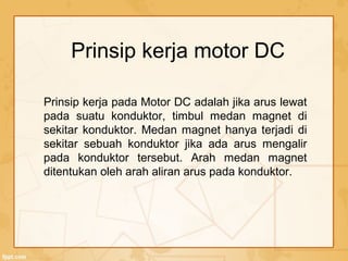 Prinsip kerja pada Motor DC adalah jika arus lewat
pada suatu konduktor, timbul medan magnet di
sekitar konduktor. Medan magnet hanya terjadi di
sekitar sebuah konduktor jika ada arus mengalir
pada konduktor tersebut. Arah medan magnet
ditentukan oleh arah aliran arus pada konduktor.
Prinsip kerja motor DC
 